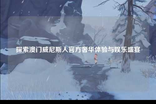 探索澳门威尼斯人官方奢华体验与娱乐盛宴