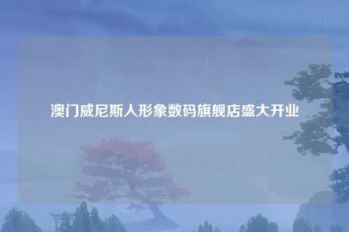 澳门威尼斯人形象数码旗舰店盛大开业