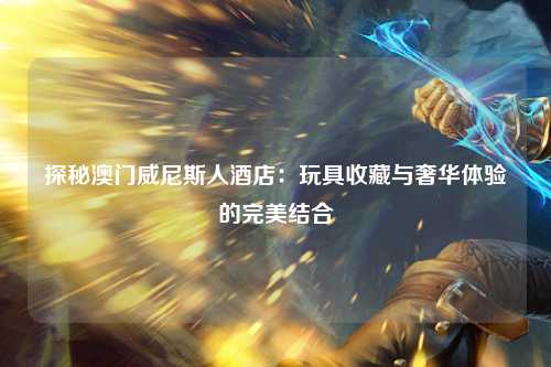 探秘澳门威尼斯人酒店：玩具收藏与奢华体验的完美结合