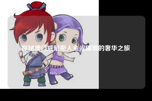 探秘澳门威尼斯人金光璀璨的奢华之旅