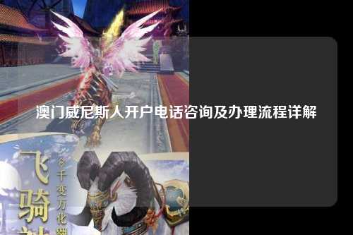 澳门威尼斯人开户电话咨询及办理流程详解