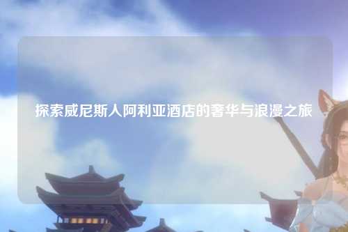 探索威尼斯人阿利亚酒店的奢华与浪漫之旅