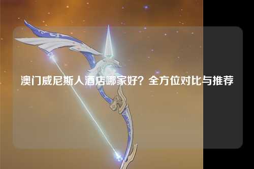 澳门威尼斯人酒店哪家好？全方位对比与推荐
