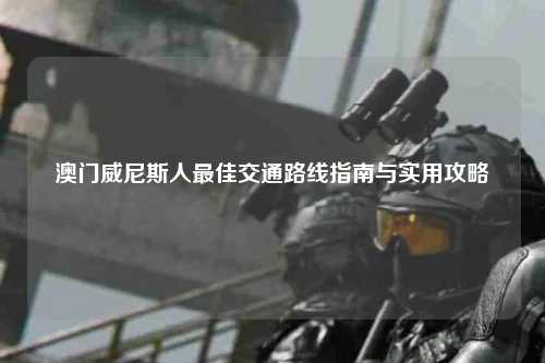 澳门威尼斯人最佳交通路线指南与实用攻略