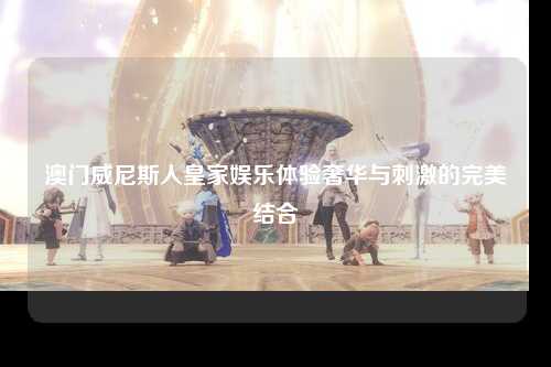 澳门威尼斯人皇家娱乐体验奢华与刺激的完美结合