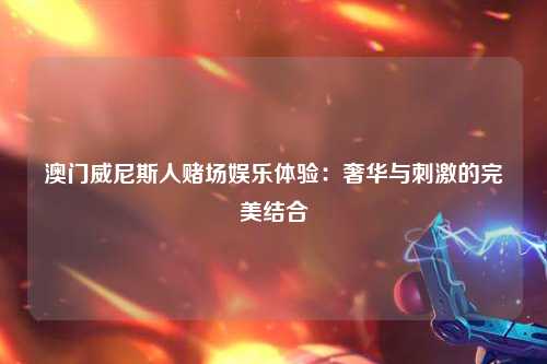 澳门威尼斯人赌场娱乐体验：奢华与刺激的完美结合