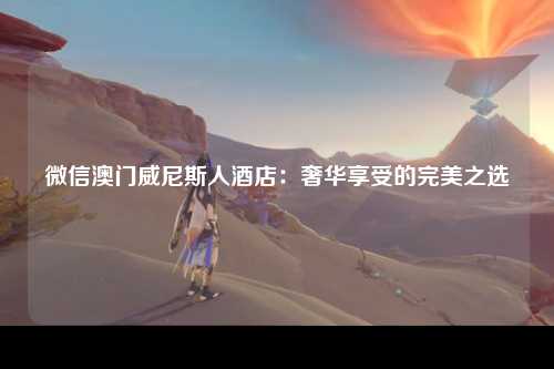 微信澳门威尼斯人酒店：奢华享受的完美之选