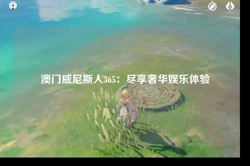 澳门威尼斯人365：尽享奢华娱乐体验