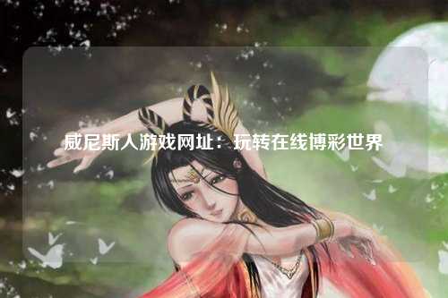 威尼斯人游戏网址：玩转在线博彩世界