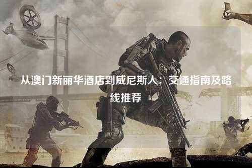 从澳门新丽华酒店到威尼斯人：交通指南及路线推荐