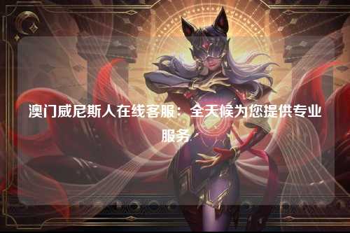 澳门威尼斯人在线客服：全天候为您提供专业服务