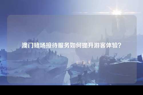 澳门赌场接待服务如何提升游客体验？