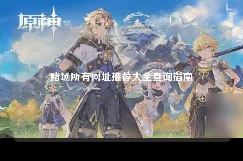 赌场所有网址推荐大全查询指南