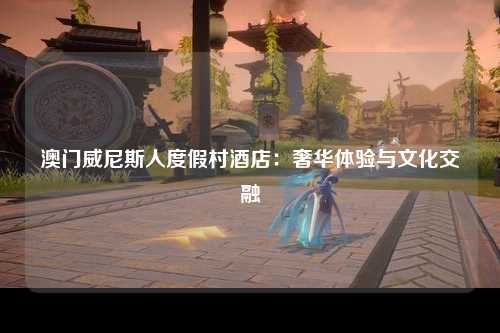 澳门威尼斯人度假村酒店：奢华体验与文化交融