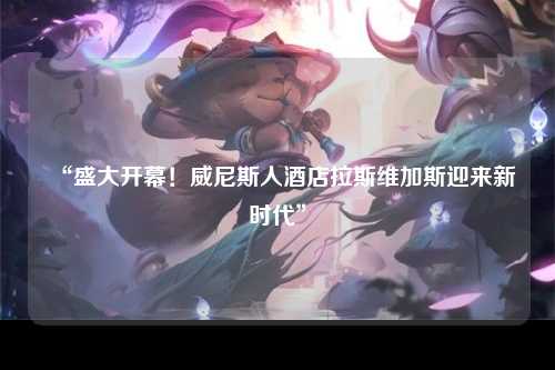 “盛大开幕！威尼斯人酒店拉斯维加斯迎来新时代”