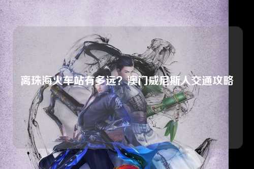离珠海火车站有多远？澳门威尼斯人交通攻略
