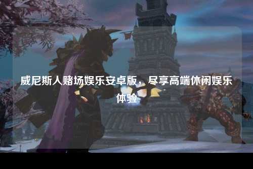 威尼斯人赌场娱乐安卓版，尽享高端休闲娱乐体验