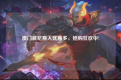 澳门威尼斯人优惠多，抢购狂欢中!