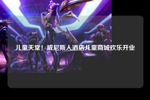 儿童天堂！威尼斯人酒店儿童商城欢乐开业
