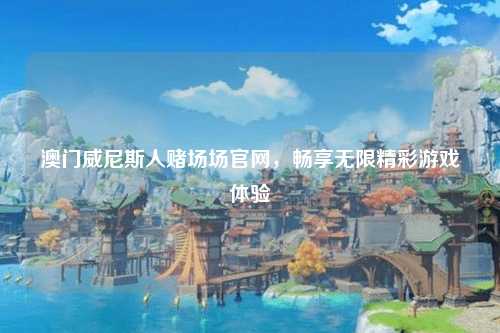 澳门威尼斯人赌场场官网，畅享无限精彩游戏体验
