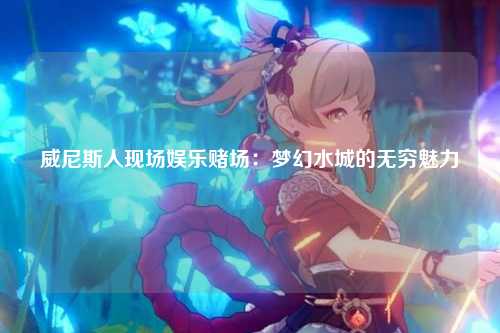 威尼斯人现场娱乐赌场：梦幻水城的无穷魅力