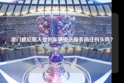 澳门威尼斯人提供车辆接送服务前往码头吗？